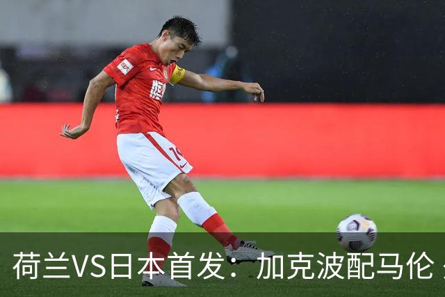 荷兰VS日本首发：加克波配马伦 久保建英搭档堂安律