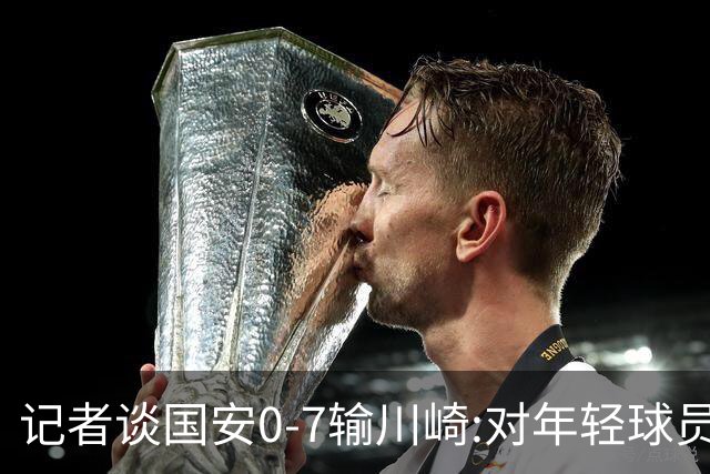 记者谈国安0-7输川崎:对年轻球员不能捧杀或棒杀